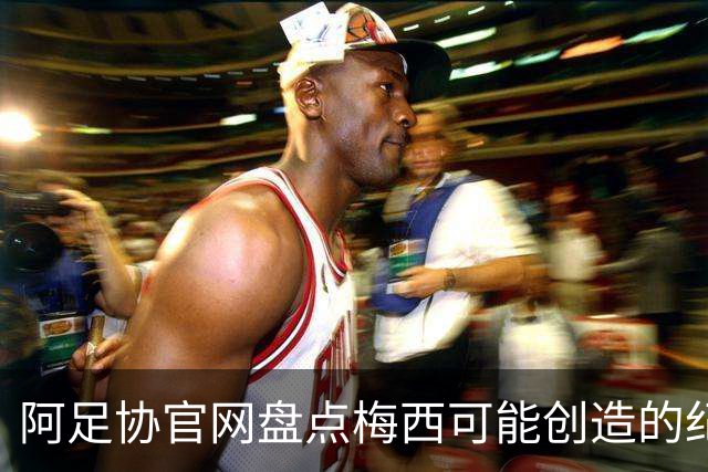 阿足协官网盘点梅西可能创造的纪录：阿根廷最年长世界杯进球者等